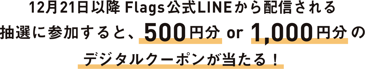 12月21日以降Flags公式LINEから配信される抽選に参加すると、500円分or1,000円分のデジタルクーポンが当たる！